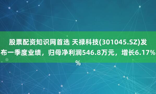 股票配资知识网首选 天禄科技(301045.SZ)发布一季度业绩，归母净利润546.8万元，增长6.17%