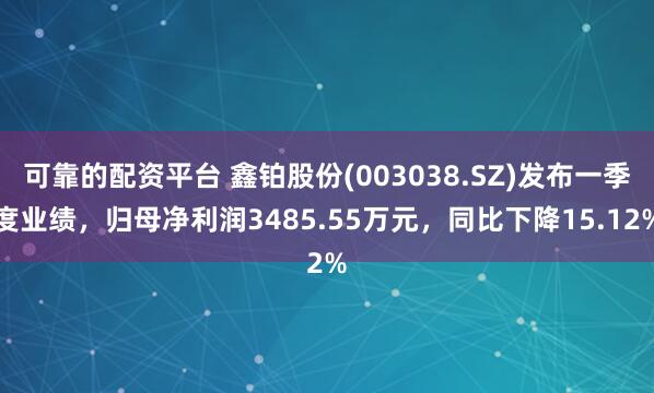 可靠的配资平台 鑫铂股份(003038.SZ)发布一季度业绩，归母净利润3485.55万元，同比下降15.12%