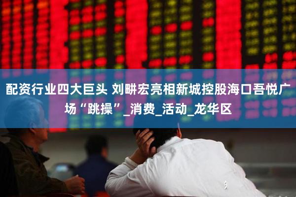 配资行业四大巨头 刘畊宏亮相新城控股海口吾悦广场“跳操”_消费_活动_龙华区