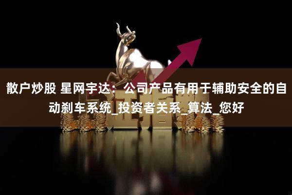 散户炒股 星网宇达：公司产品有用于辅助安全的自动刹车系统_投资者关系_算法_您好