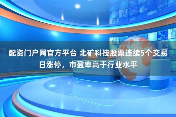 配资门户网官方平台 北矿科技股票连续5个交易日涨停，市盈率高于行业水平