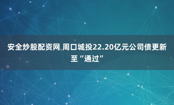 安全炒股配资网 周口城投22.20亿元公司债更新至“通过”