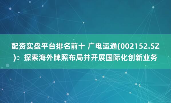 配资实盘平台排名前十 广电运通(002152.SZ)：探索海外牌照布局并开展国际化创新业务